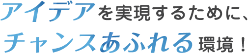 アイデアを実現するために、チャンスあふれる環境！